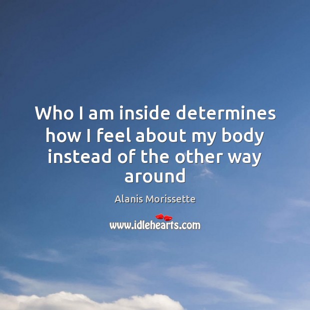 Who I am inside determines how I feel about my body instead of the other way around Alanis Morissette Picture Quote