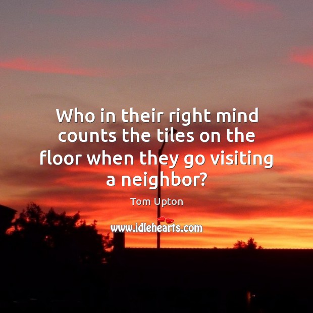 Who in their right mind counts the tiles on the floor when they go visiting a neighbor? Tom Upton Picture Quote