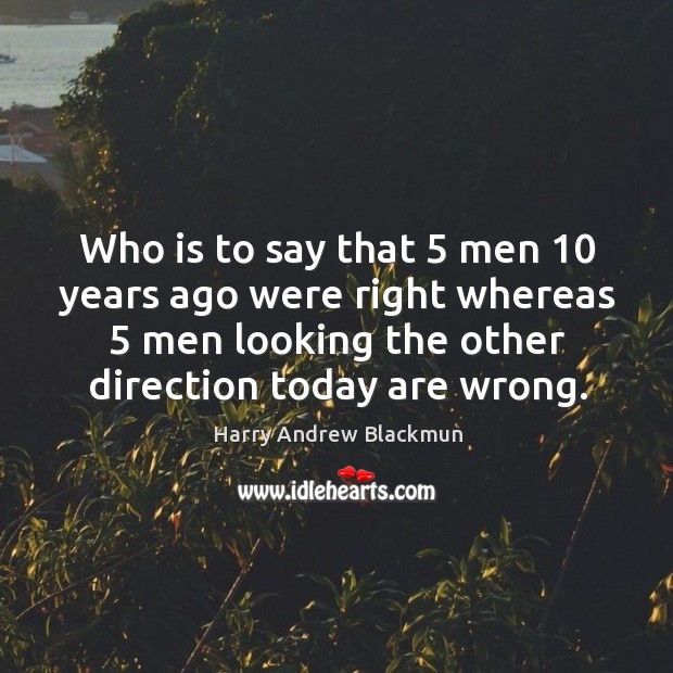Who is to say that 5 men 10 years ago were right whereas 5 men looking the other direction today are wrong. Harry Andrew Blackmun Picture Quote