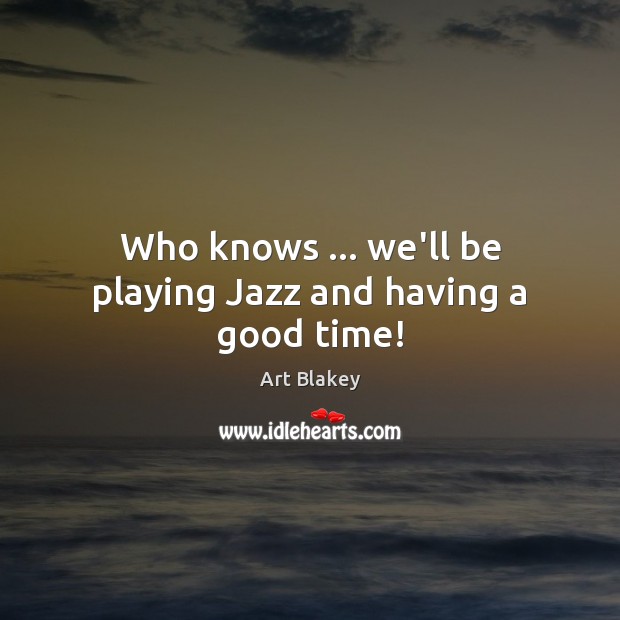 Who knows … we’ll be playing Jazz and having a good time! Image