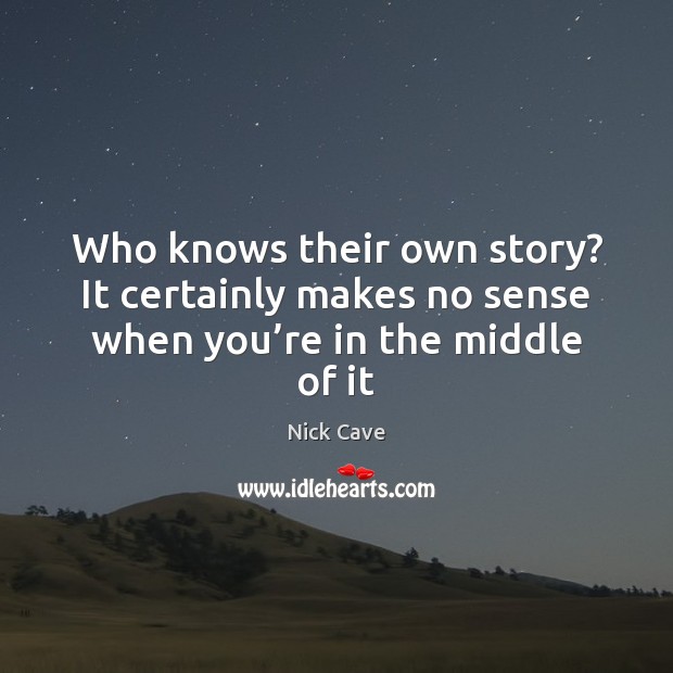 Who knows their own story? It certainly makes no sense when you’re in the middle of it Nick Cave Picture Quote