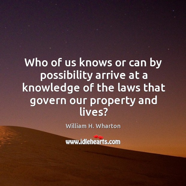 Who of us knows or can by possibility arrive at a knowledge of the laws that govern our property and lives? William H. Wharton Picture Quote