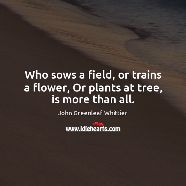 Who sows a field, or trains a flower, Or plants at tree, is more than all. John Greenleaf Whittier Picture Quote