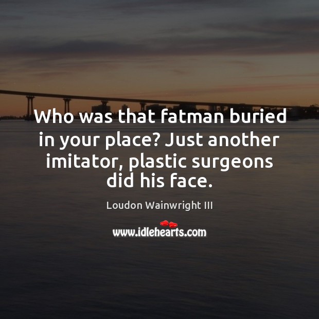 Who was that fatman buried in your place? Just another imitator, plastic Loudon Wainwright III Picture Quote