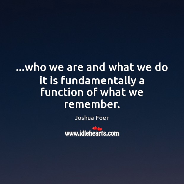 …who we are and what we do it is fundamentally a function of what we remember. Image