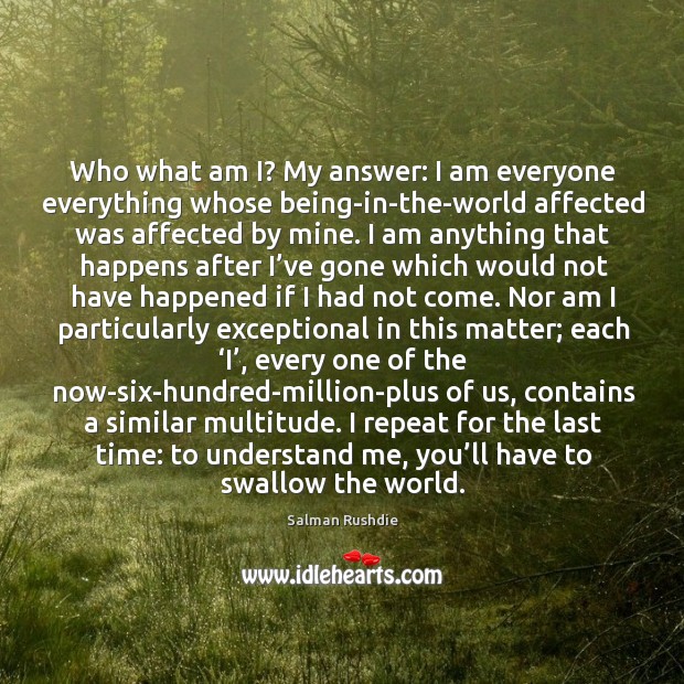 Who what am I? My answer: I am everyone everything whose being-in-the-world Salman Rushdie Picture Quote