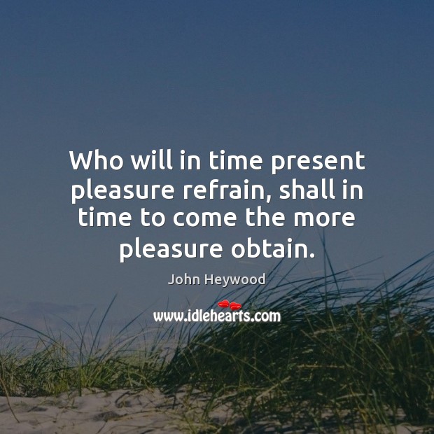 Who will in time present pleasure refrain, shall in time to come the more pleasure obtain. John Heywood Picture Quote