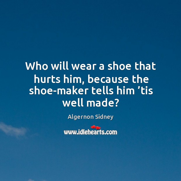 Who will wear a shoe that hurts him, because the shoe-maker tells him ’tis well made? Algernon Sidney Picture Quote
