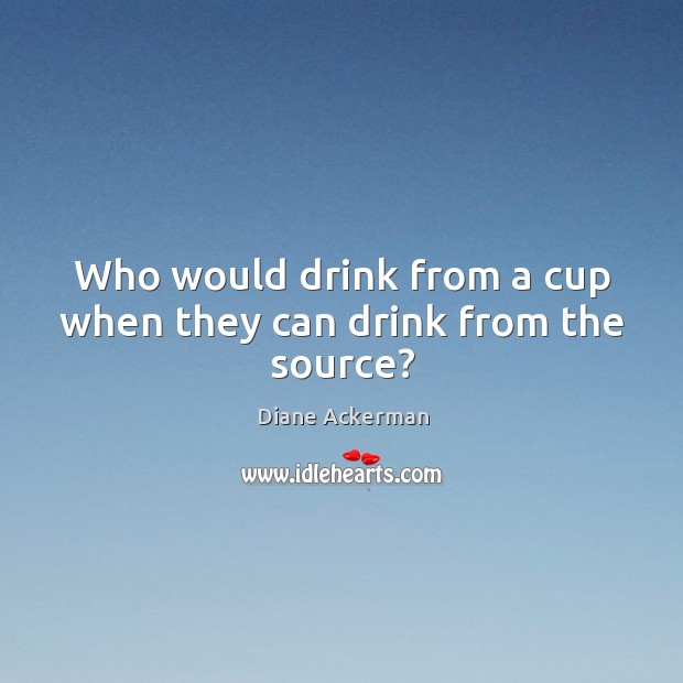 Who would drink from a cup when they can drink from the source? Diane Ackerman Picture Quote