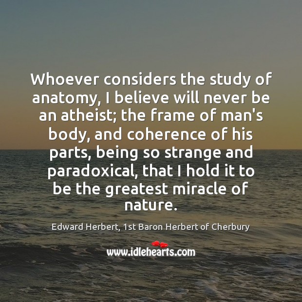 Whoever considers the study of anatomy, I believe will never be an Edward Herbert, 1st Baron Herbert of Cherbury Picture Quote