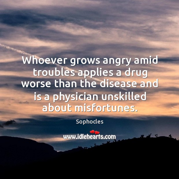 Whoever grows angry amid troubles applies a drug worse than the disease and is a physician unskilled about misfortunes. Sophocles Picture Quote