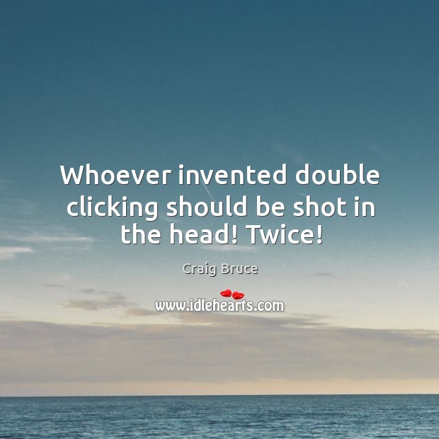 Whoever invented double clicking should be shot in the head! twice! Image