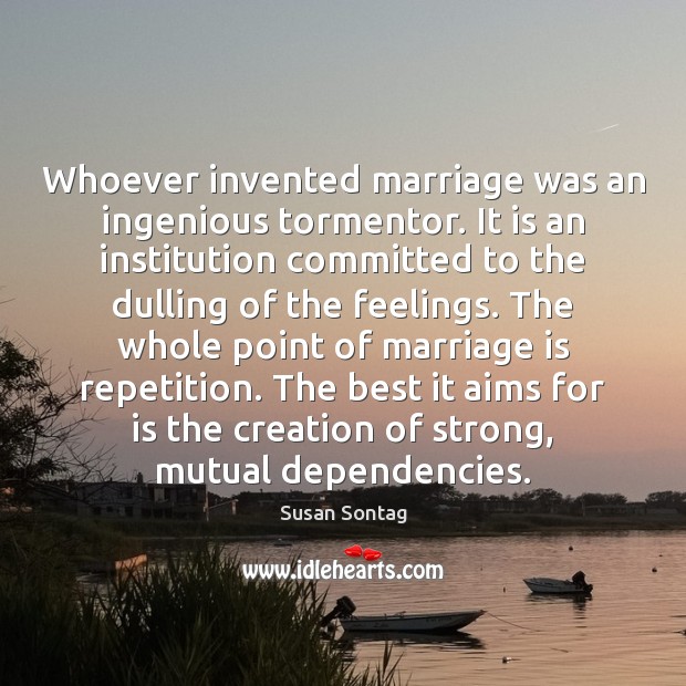 Whoever invented marriage was an ingenious tormentor. It is an institution committed Susan Sontag Picture Quote