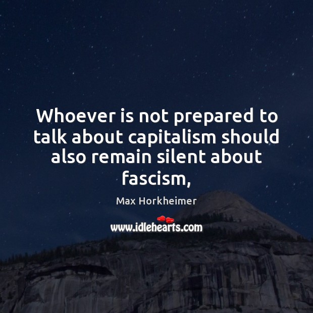Whoever is not prepared to talk about capitalism should also remain silent about fascism, Max Horkheimer Picture Quote