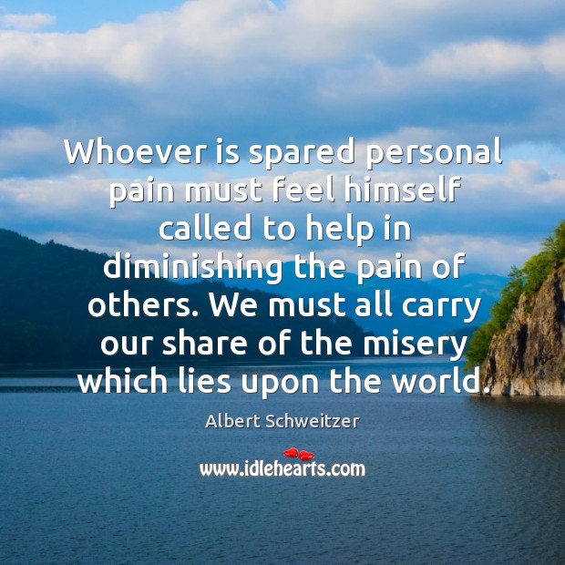 Whoever is spared personal pain must feel himself called to help in diminishing the Albert Schweitzer Picture Quote
