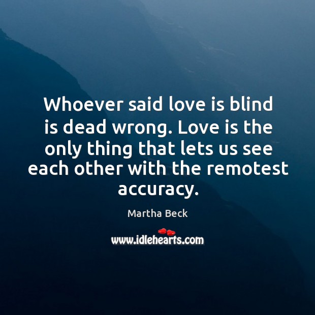Whoever said love is blind is dead wrong. Love is the only thing that lets us see each other with the remotest accuracy. Martha Beck Picture Quote