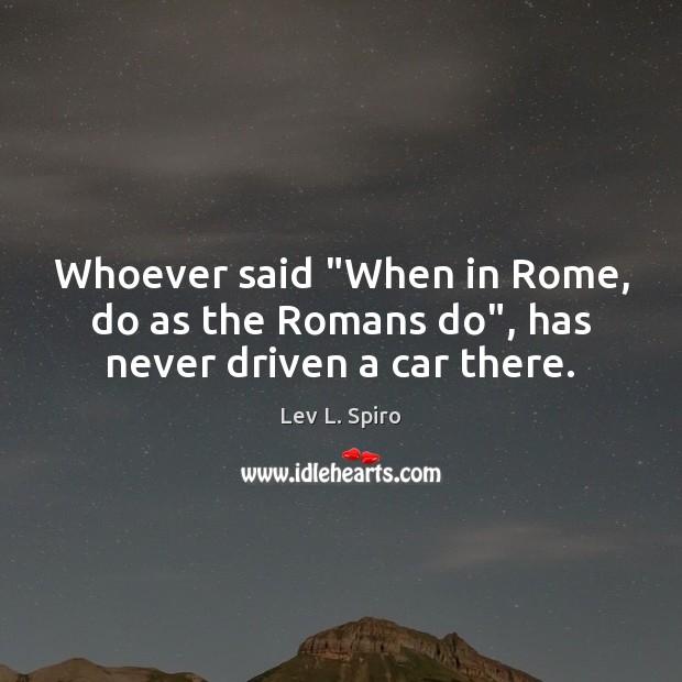 Whoever said “When in Rome, do as the Romans do”, has never driven a car there. Lev L. Spiro Picture Quote