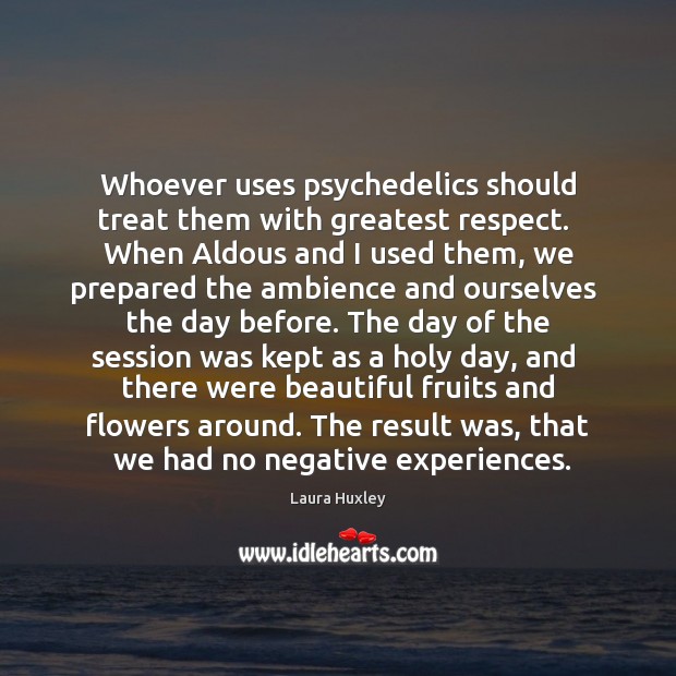 Whoever uses psychedelics should treat them with greatest respect.  When Aldous and 