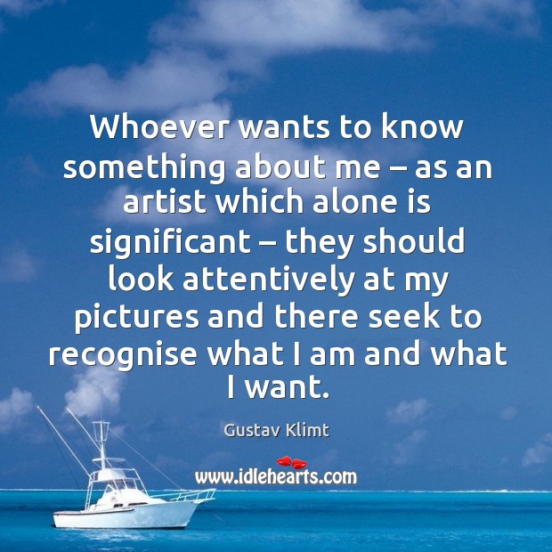 Whoever wants to know something about me – as an artist which alone is significant Gustav Klimt Picture Quote