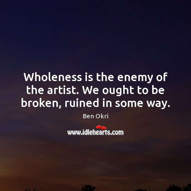 Wholeness is the enemy of the artist. We ought to be broken, ruined in some way. Ben Okri Picture Quote
