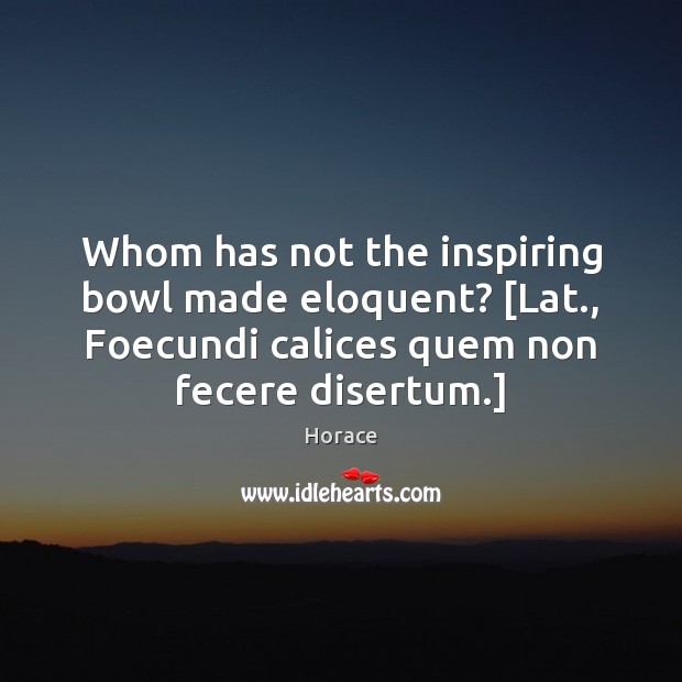 Whom has not the inspiring bowl made eloquent? [Lat., Foecundi calices quem 