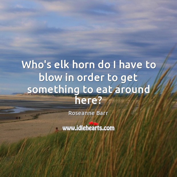 Who’s elk horn do I have to blow in order to get something to eat around here? Roseanne Barr Picture Quote