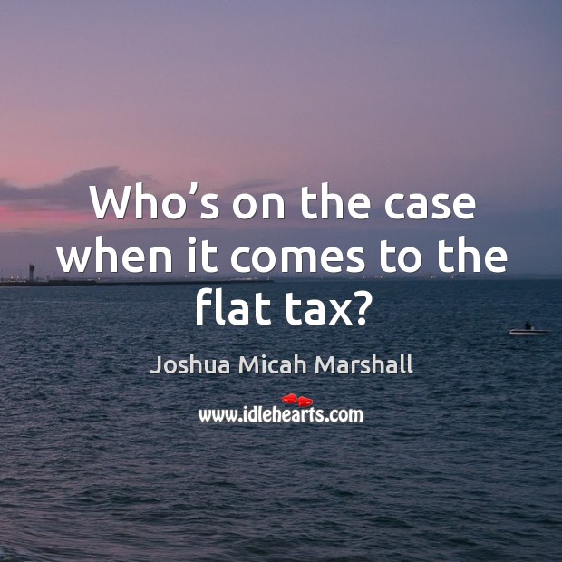 Who’s on the case when it comes to the flat tax? Joshua Micah Marshall Picture Quote