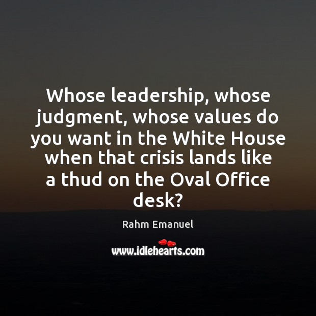 Whose leadership, whose judgment, whose values do you want in the White Rahm Emanuel Picture Quote