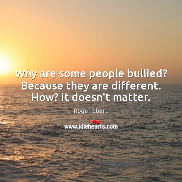 Why are some people bullied? Because they are different. How? It doesn’t matter. 