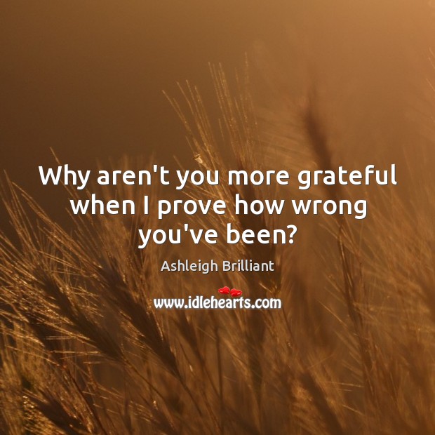 Why aren’t you more grateful when I prove how wrong you’ve been? Ashleigh Brilliant Picture Quote
