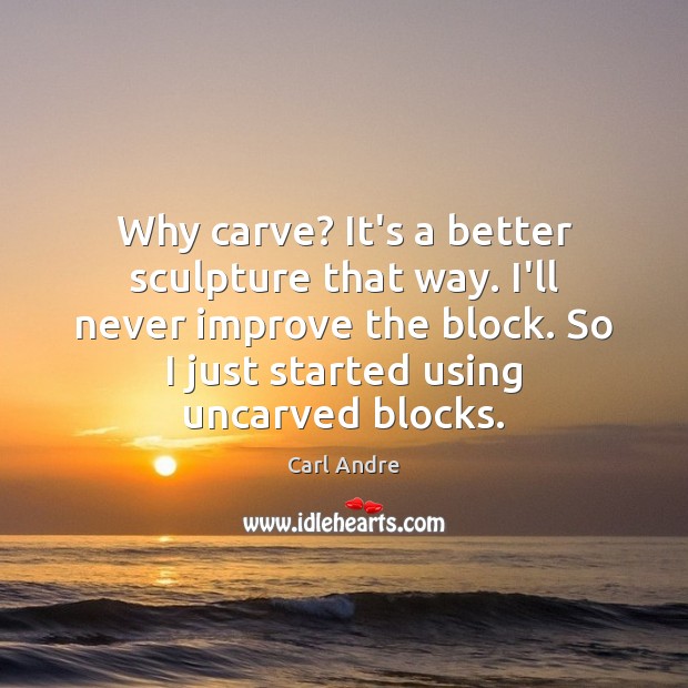 Why carve? It’s a better sculpture that way. I’ll never improve the Carl Andre Picture Quote