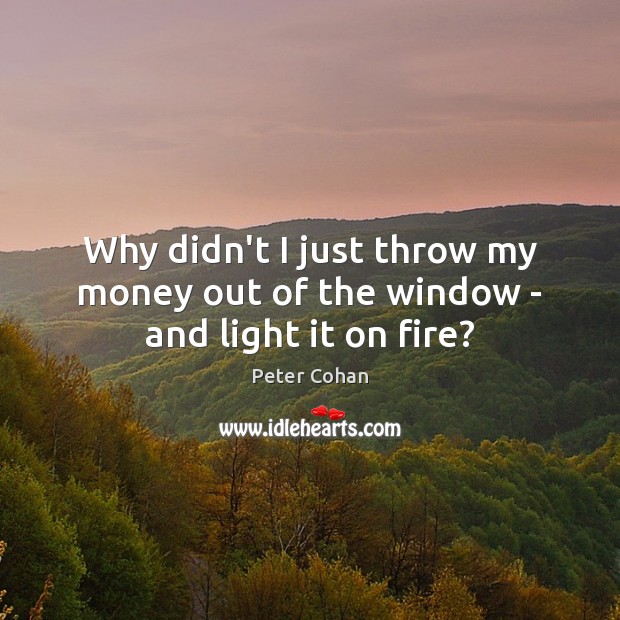 Why didn’t I just throw my money out of the window – and light it on fire? Peter Cohan Picture Quote