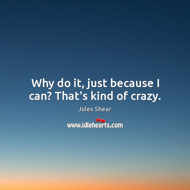 Why do it, just because I can? That’s kind of crazy. 