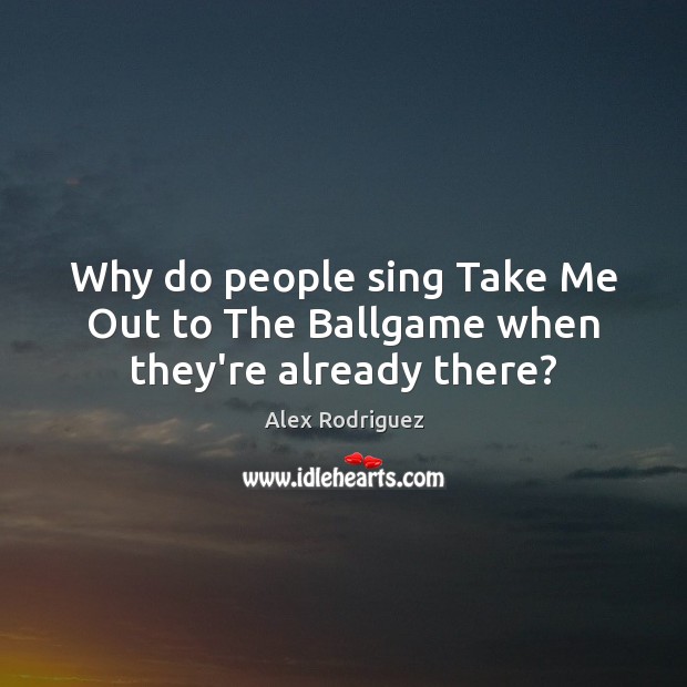 Why do people sing Take Me Out to The Ballgame when they’re already there? Alex Rodriguez Picture Quote