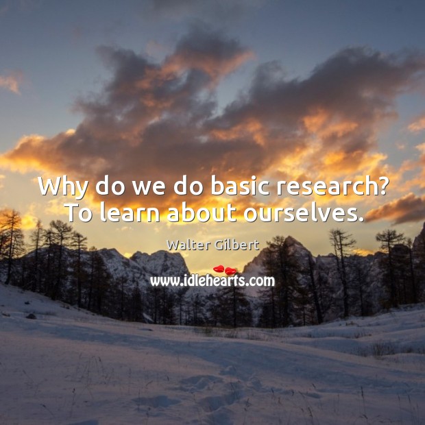 Why do we do basic research? to learn about ourselves. 