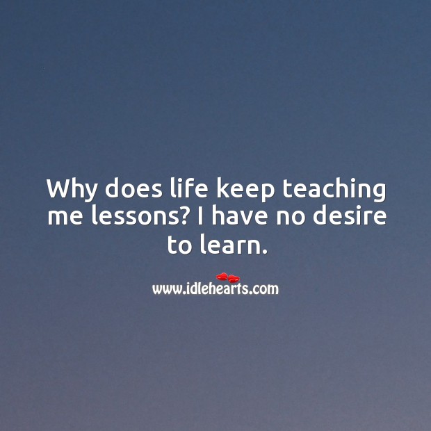 Why does life keep teaching me lessons? I have no desire to learn. 