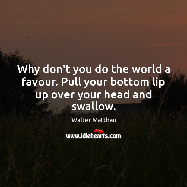 Why don’t you do the world a favour. Pull your bottom lip up over your head and swallow. Walter Matthau Picture Quote