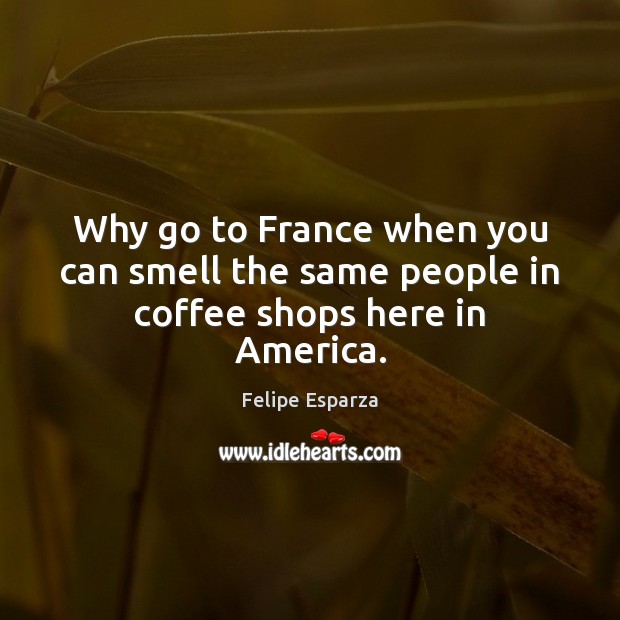Why go to France when you can smell the same people in coffee shops here in America. Felipe Esparza Picture Quote