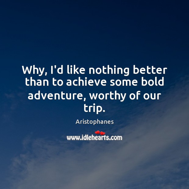 Why, I’d like nothing better than to achieve some bold adventure, worthy of our trip. 