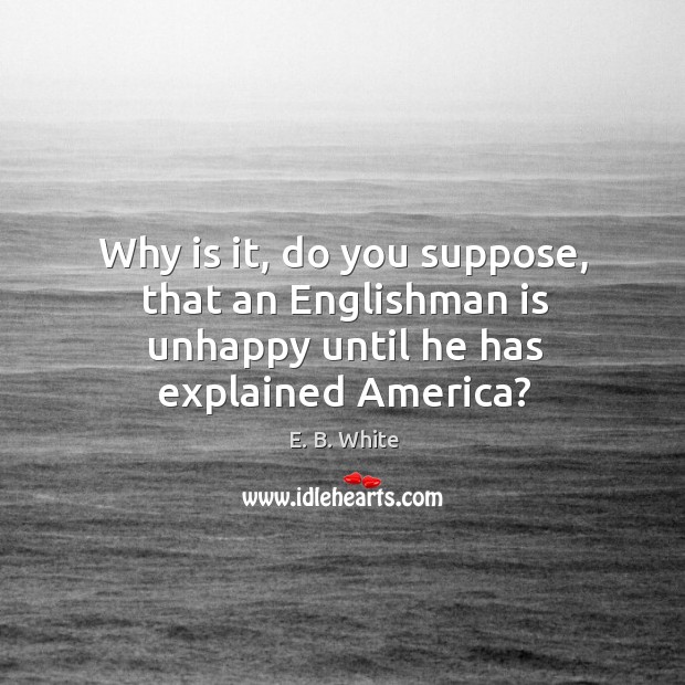 Why is it, do you suppose, that an Englishman is unhappy until he has explained America? E. B. White Picture Quote