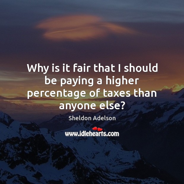 Why is it fair that I should be paying a higher percentage of taxes than anyone else? Sheldon Adelson Picture Quote