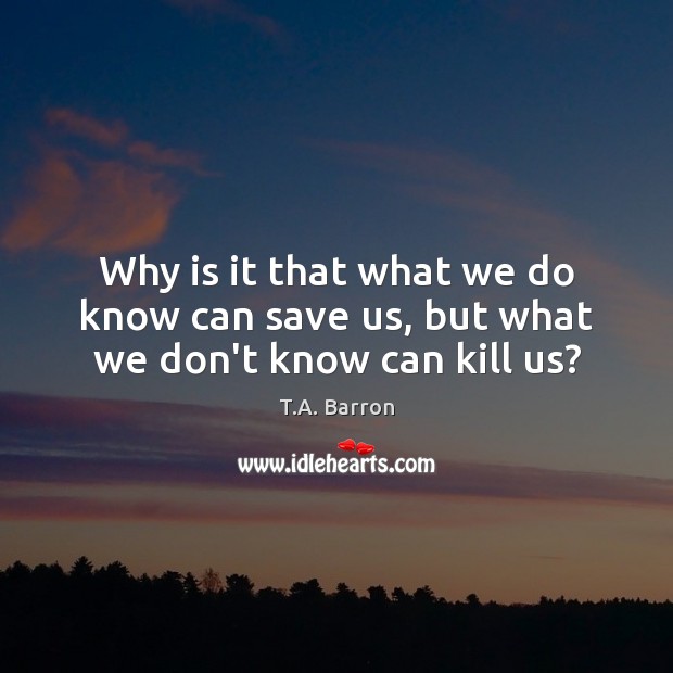 Why is it that what we do know can save us, but what we don’t know can kill us? T.A. Barron Picture Quote