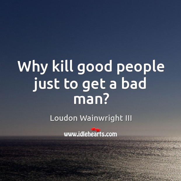 Why kill good people just to get a bad man? Loudon Wainwright III Picture Quote