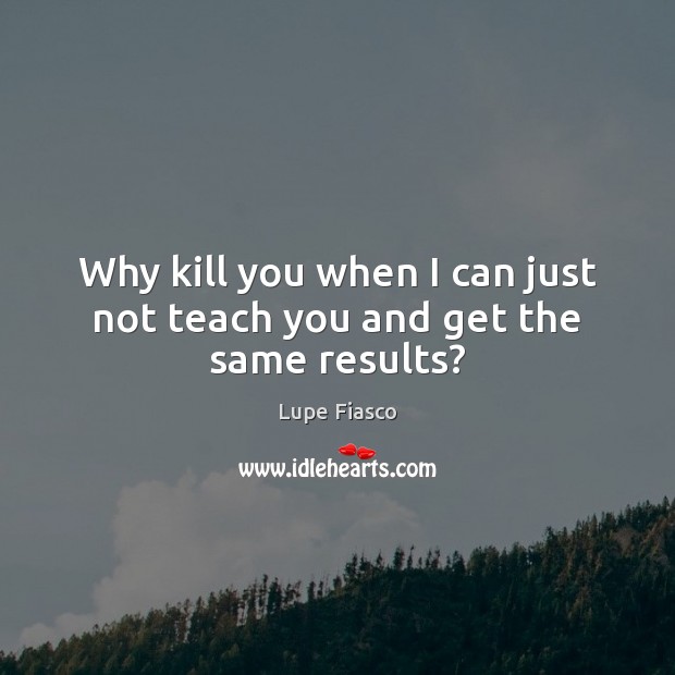Why kill you when I can just not teach you and get the same results? Image