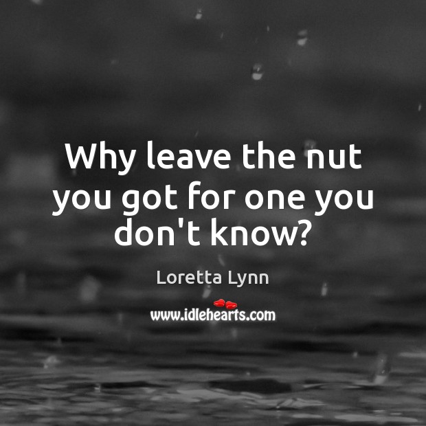 Why leave the nut you got for one you don’t know? Loretta Lynn Picture Quote