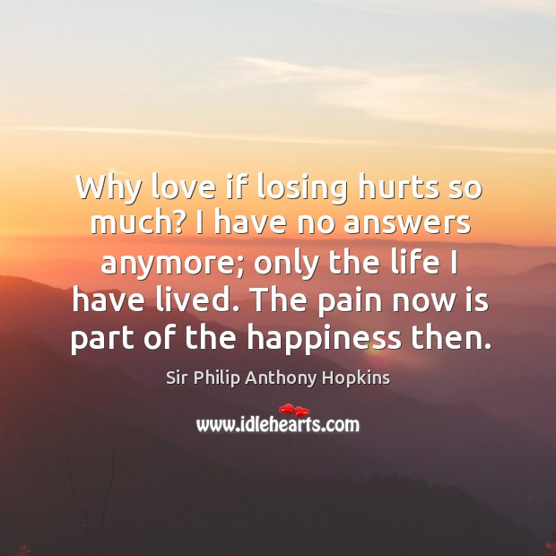 Why love if losing hurts so much? I have no answers anymore; only the life I have lived. The pain now is part of the happiness then. Sir Philip Anthony Hopkins Picture Quote