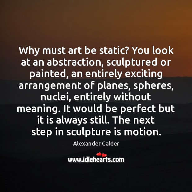Why must art be static? You look at an abstraction, sculptured or Image