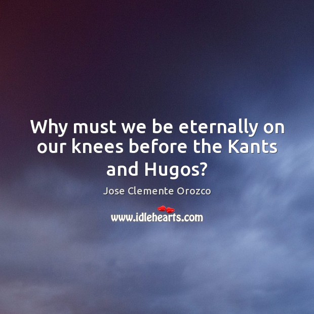 Why must we be eternally on our knees before the Kants and Hugos? 