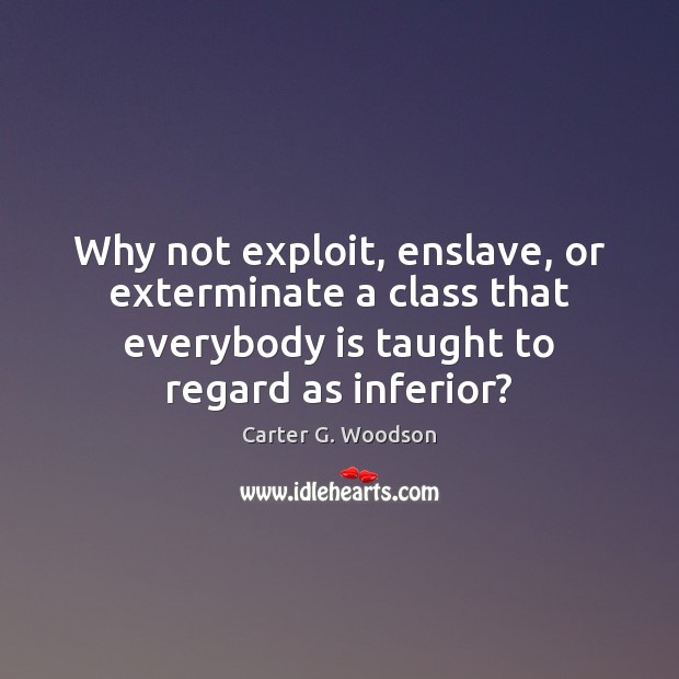 Why not exploit, enslave, or exterminate a class that everybody is taught Carter G. Woodson Picture Quote
