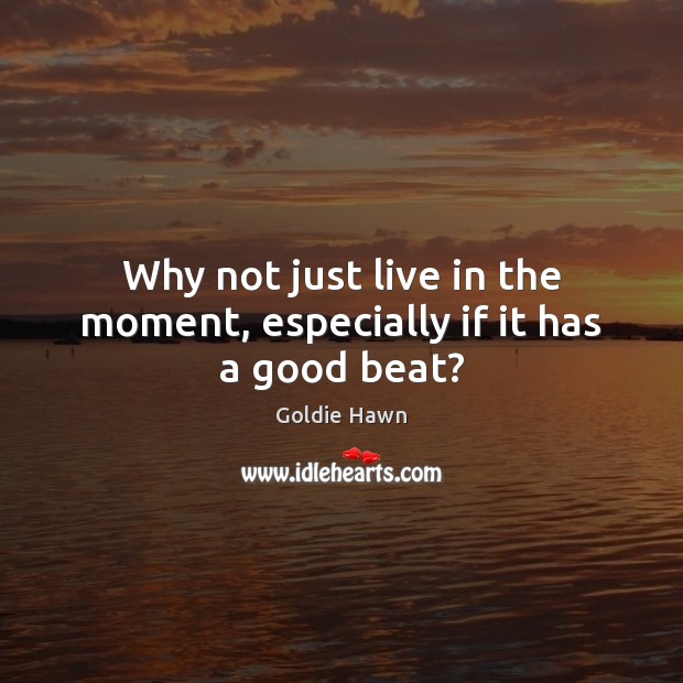 Why not just live in the moment, especially if it has a good beat? Goldie Hawn Picture Quote